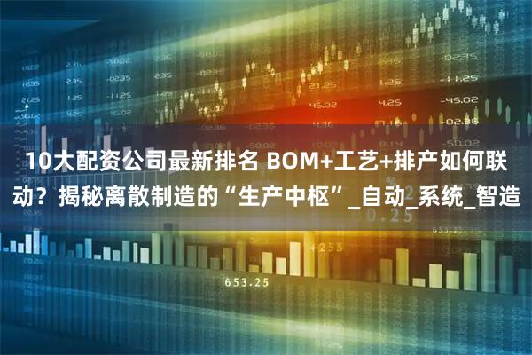 10大配资公司最新排名 BOM+工艺+排产如何联动？揭秘离散制造的“生产中枢”_自动_系统_智造