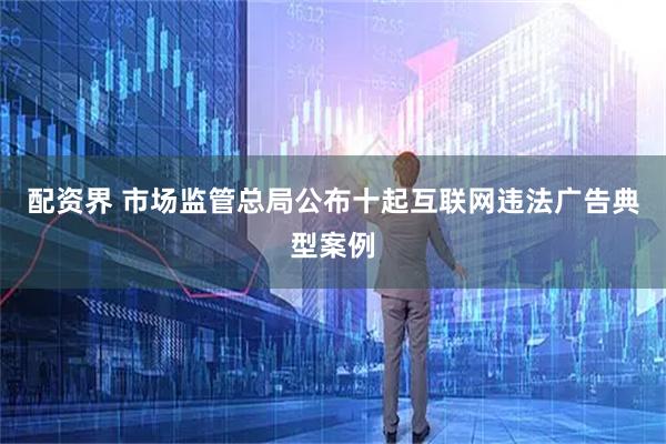 配资界 市场监管总局公布十起互联网违法广告典型案例