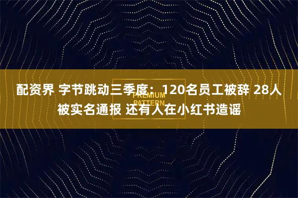 配资界 字节跳动三季度：120名员工被辞 28人被实名通报 还有人在小红书造谣