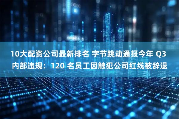 10大配资公司最新排名 字节跳动通报今年 Q3 内部违规：120 名员工因触犯公司红线被辞退