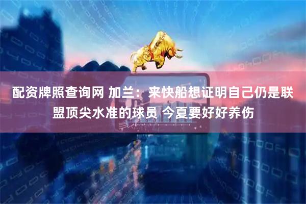 配资牌照查询网 加兰：来快船想证明自己仍是联盟顶尖水准的球员 今夏要好好养伤