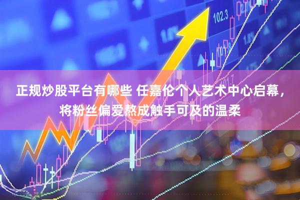 正规炒股平台有哪些 任嘉伦个人艺术中心启幕，将粉丝偏爱熬成触手可及的温柔