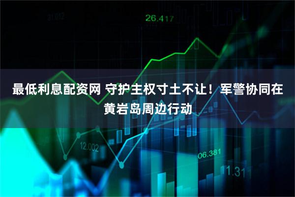 最低利息配资网 守护主权寸土不让！军警协同在黄岩岛周边行动